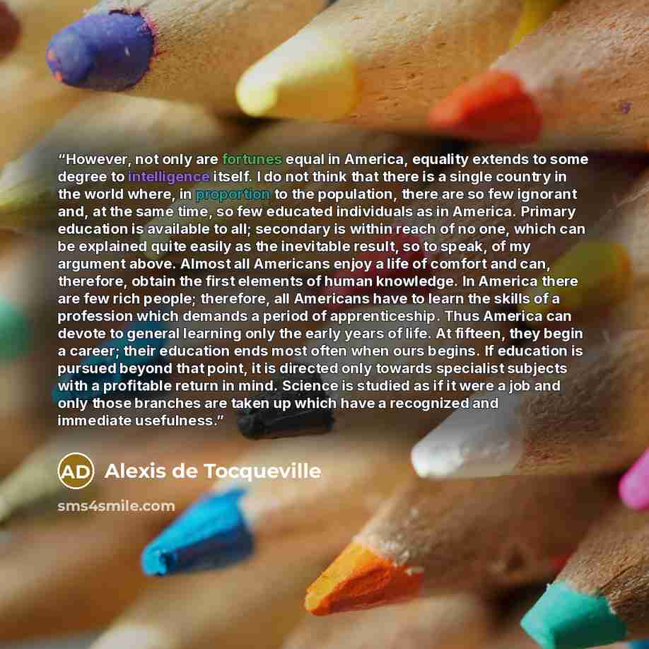 “However, not only are fortunes equal in America, equality extends to some degree to intelligence itself. I do not think that there is a single country in the world where, in proportion to the population, there are so few ignorant and, at the same time, so few educated individuals as in America…” quote by Alexis de Tocqueville