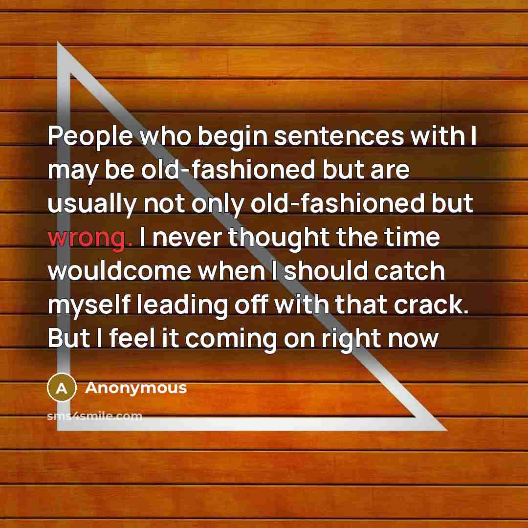 “People who begin sentences with I may be old-fashioned but are usually not only old-fashioned but wrong. I never thought the time wouldcome when I should catch myself leading off with that crack. But I feel it coming on right now” quote by Anonymous