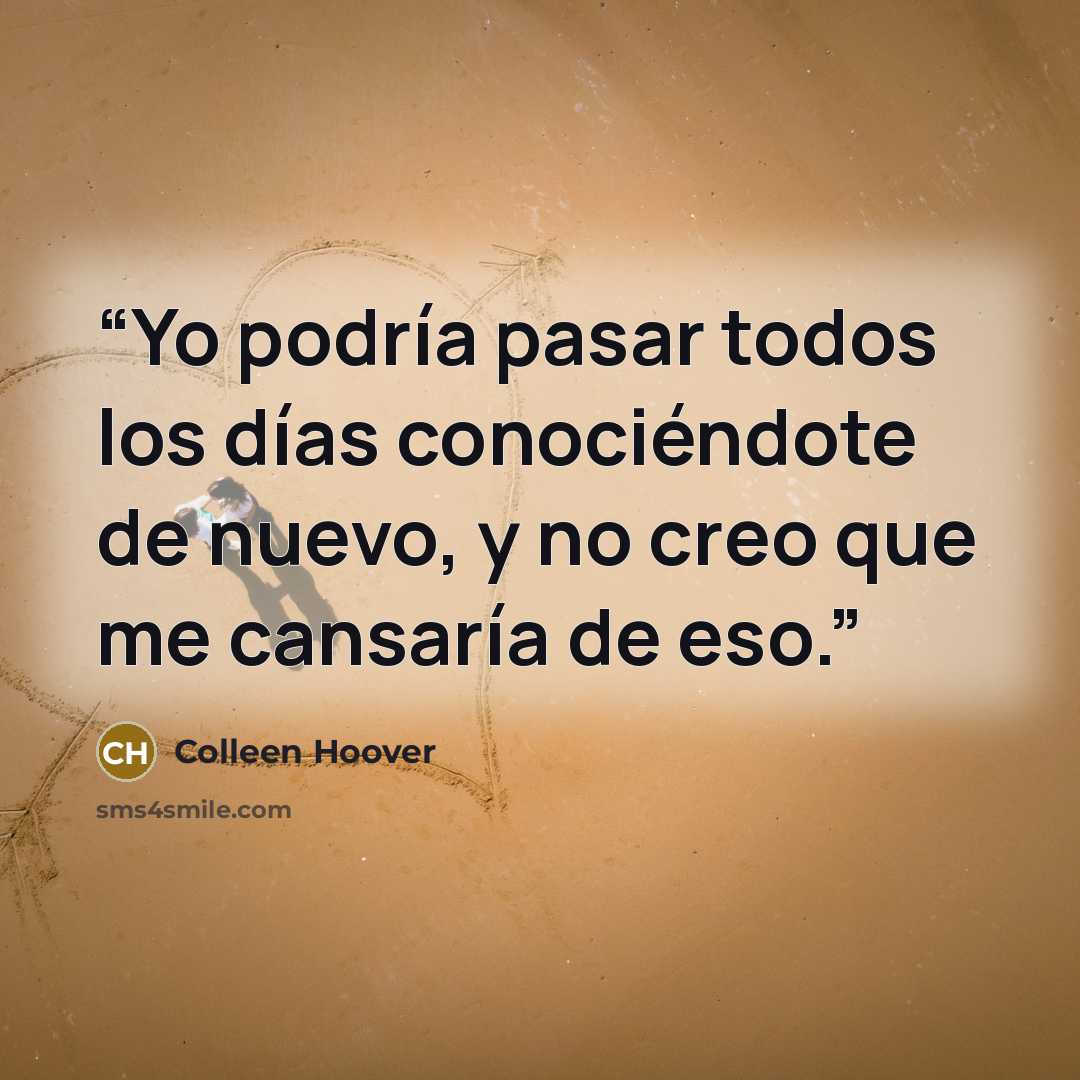 “Yo podría pasar todos los días conociéndote de nuevo, y no creo que me cansaría de eso.” quote by Colleen Hoover