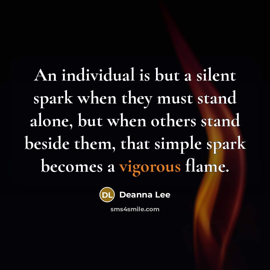 “An individual is but a silent spark when they must stand alone, but when others stand beside them, that simple spark becomes a vigorous flame.” quote by Deanna Lee