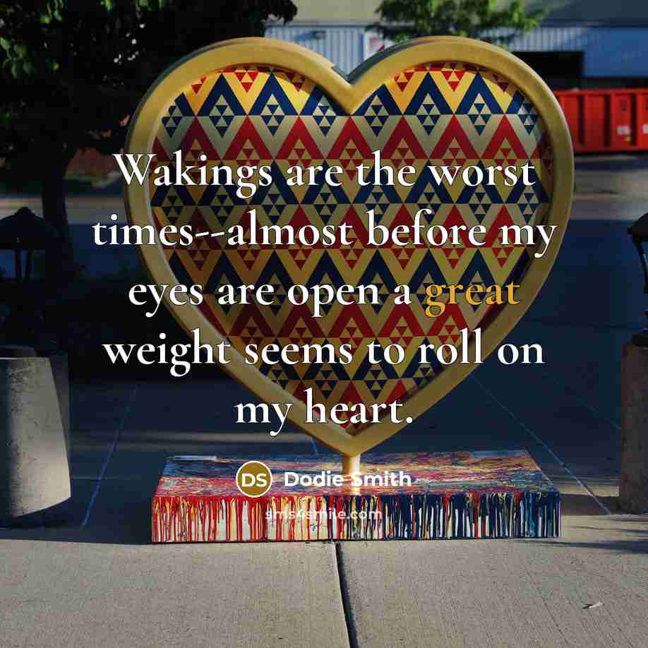 “Wakings are the worst times--almost before my eyes are open a great weight seems to roll on my heart.” quote by Dodie Smith