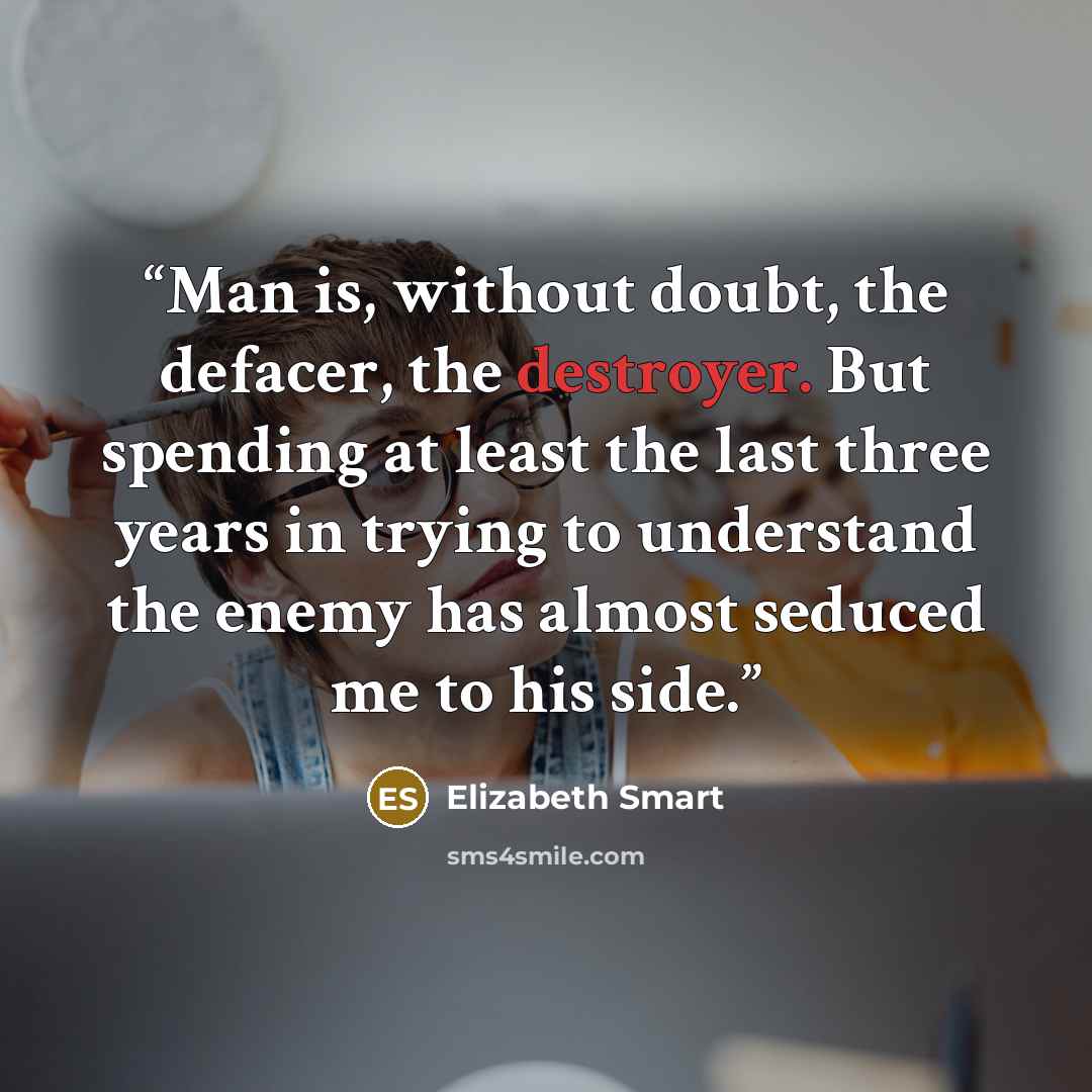 “Man is, without doubt, the defacer, the destroyer. But spending at least the last three years in trying to understand the enemy has almost seduced me to his side.” quote by Elizabeth Smart
