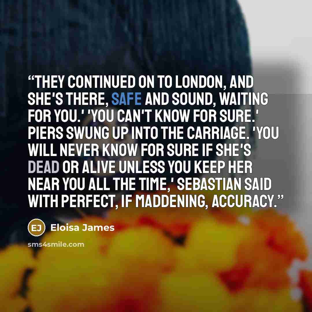 “They continued on to London, and she's there, safe and sound, waiting for you.' 'You can't know for sure.' Piers swung up into the carriage. 'You will never know for sure if she's dead or alive unless you keep her near you all the time,' Sebastian said with perfect, if maddening, accuracy.” quote by Eloisa James