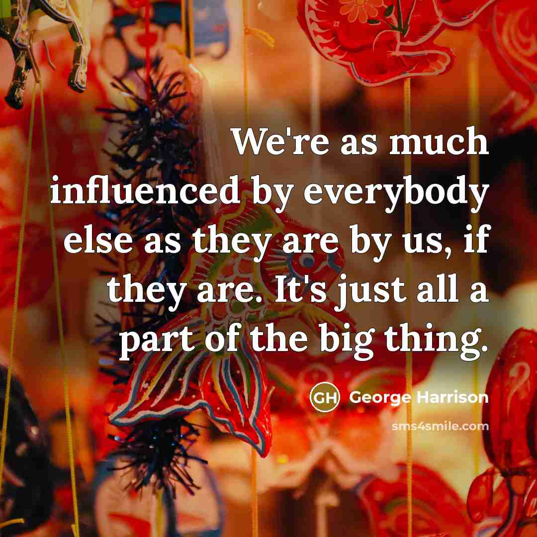“We're as much influenced by everybody else as they are by us, if they are. It's just all a part of the big thing.” quote by George Harrison
