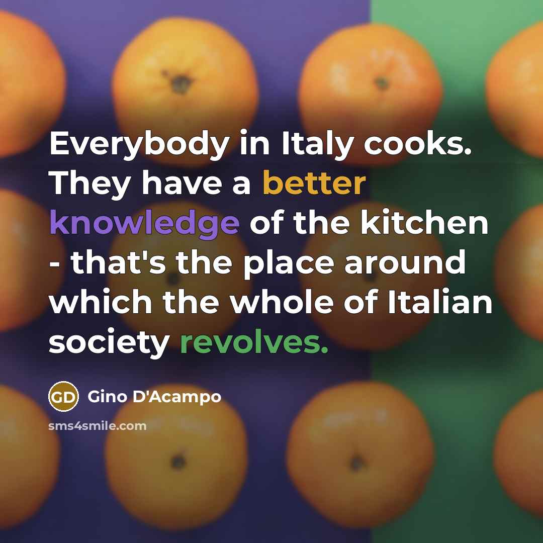 “Everybody in Italy cooks. They have a better knowledge of the kitchen - that's the place around which the whole of Italian society revolves.” quote by Gino D'Acampo
