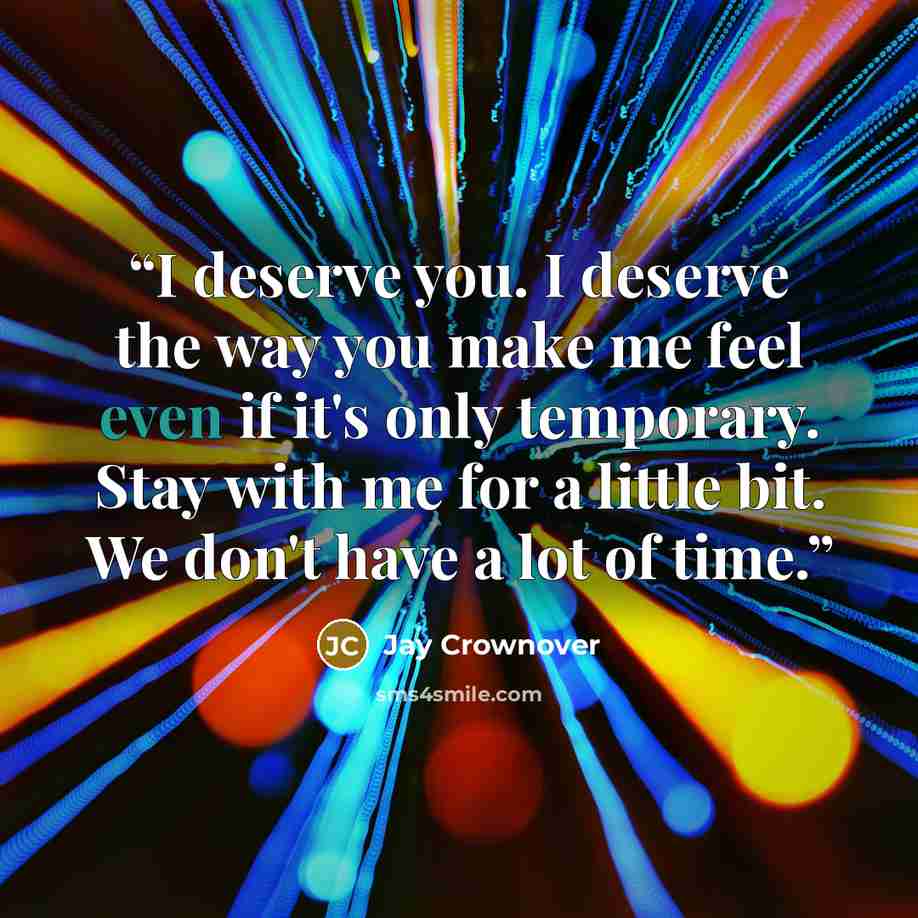 “I deserve you. I deserve the way you make me feel even if it's only temporary. Stay with me for a little bit. We don't have a lot of time.” quote by Jay Crownover
