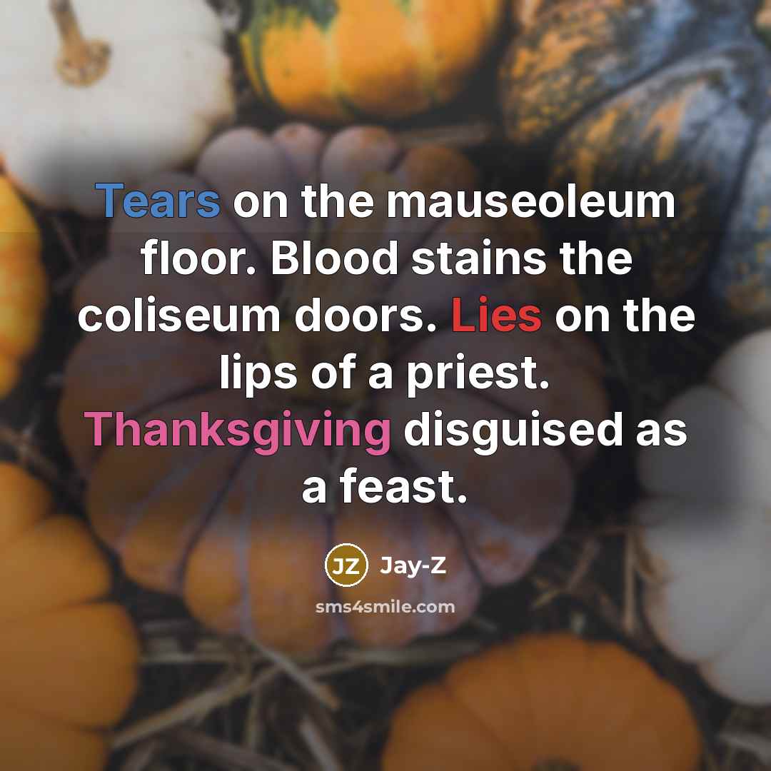 “Tears on the mauseoleum floor. Blood stains the coliseum doors. Lies on the lips of a priest. Thanksgiving disguised as a feast.” quote by Jay-Z