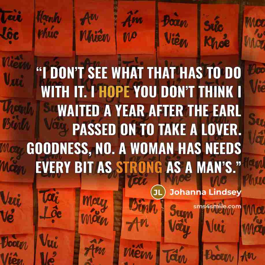 “I don’t see what that has to do with it. I hope you don’t think I waited a year after the earl passed on to take a lover. Goodness, no. A woman has needs every bit as strong as a man’s.” quote by Johanna Lindsey