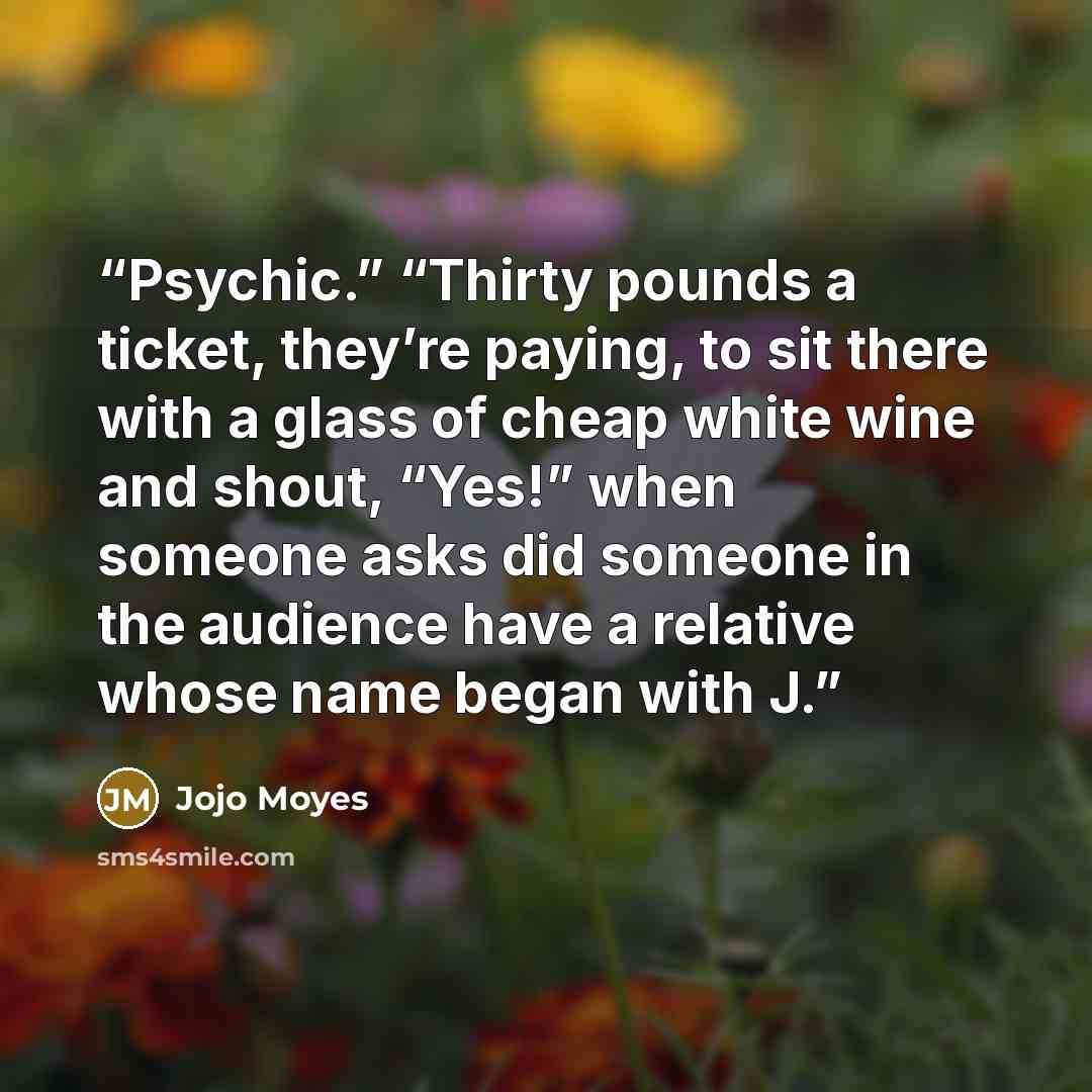 “Psychic.” “Thirty pounds a ticket, they’re paying, to sit there with a glass of cheap white wine and shout, “Yes!” when someone asks did someone in the audience have a relative whose name began with J.” quote by Jojo Moyes