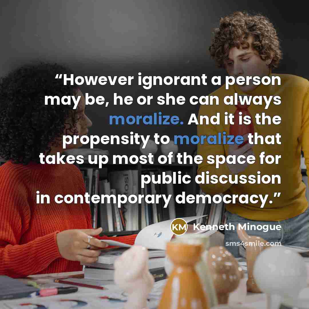“However ignorant a person may be, he or she can always moralize. And it is the propensity to moralize that takes up most of the space for public discussion in contemporary democracy.” quote by Kenneth Minogue