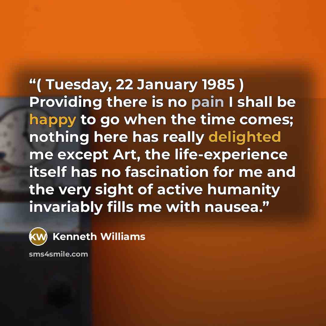“( Tuesday, 22 January 1985 ) Providing there is no pain I shall be happy to go when the time comes; nothing here has really delighted me except Art, the life-experience itself has no fascination for me and the very sight of active humanity invariably fills me with nausea.” quote by Kenneth Williams