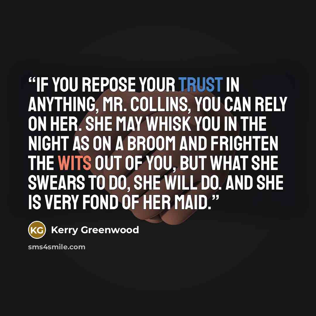 “If you repose your trust in anything, Mr. Collins, you can rely on her. She may whisk you in the night as on a broom and frighten the wits out of you, but what she swears to do, she will do. And she is very fond of her maid.” quote by Kerry Greenwood