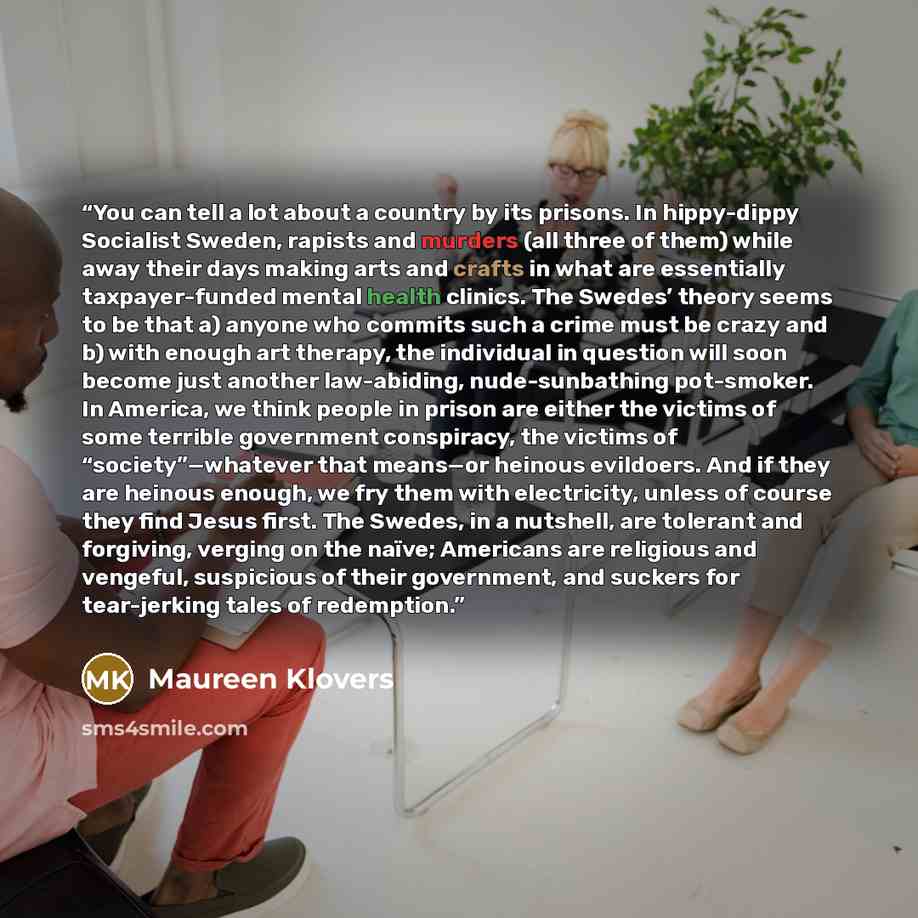 “You can tell a lot about a country by its prisons. In hippy-dippy Socialist Sweden, rapists and murders (all three of them) while away their days making arts and crafts in what are essentially taxpayer-funded mental health clinics. The Swedes’ theory seems to be that a) anyone who commits such a…” quote by Maureen Klovers