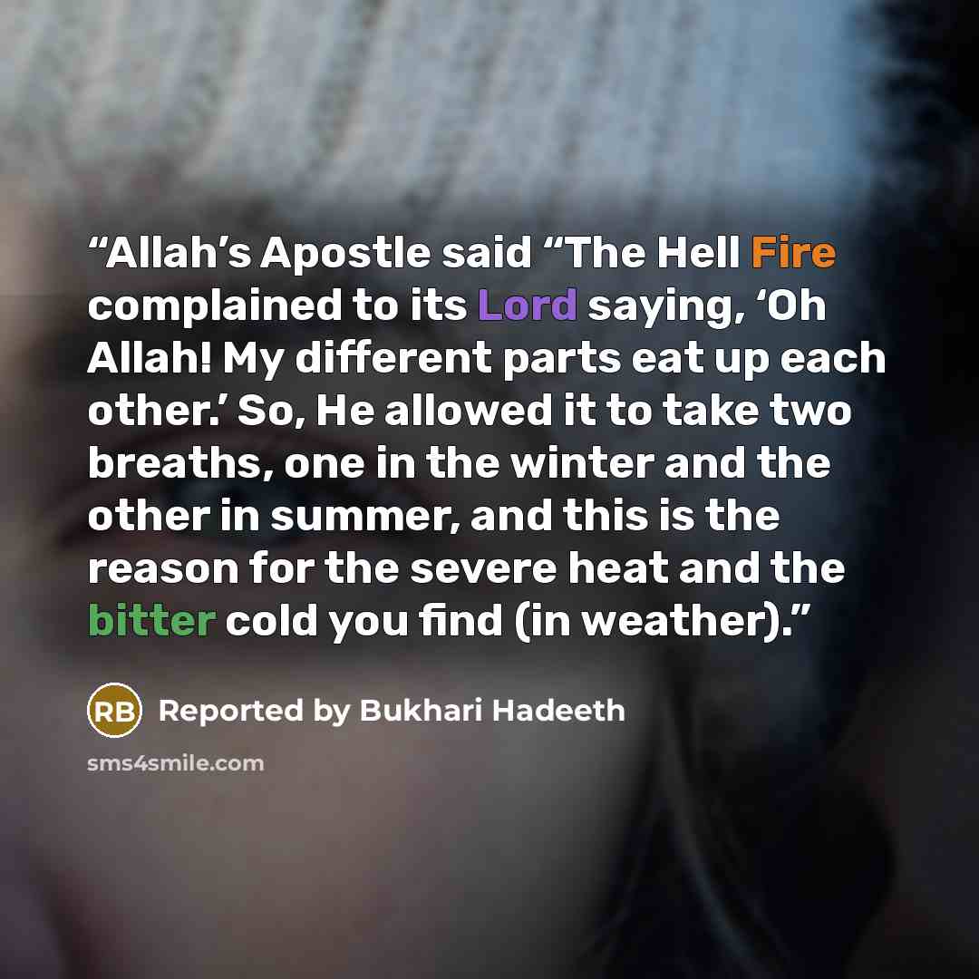 “Allah’s Apostle said “The Hell Fire complained to its Lord saying, ‘Oh Allah! My different parts eat up each other.’ So, He allowed it to take two breaths, one in the winter and the other in summer, and this is the reason for the severe heat and the bitter cold you find (in weather).” quote by Reported by Bukhari Hadeeth