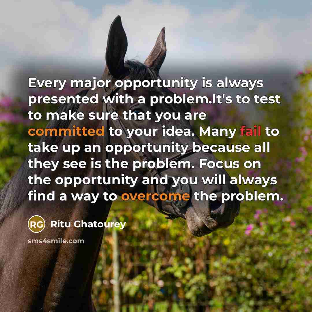 “Every major opportunity is always presented with a problem.It's to test to make sure that you are committed to your idea. Many fail to take up an opportunity because all they see is the problem. Focus on the opportunity and you will always find a way to overcome the problem.” quote by Ritu Ghatourey