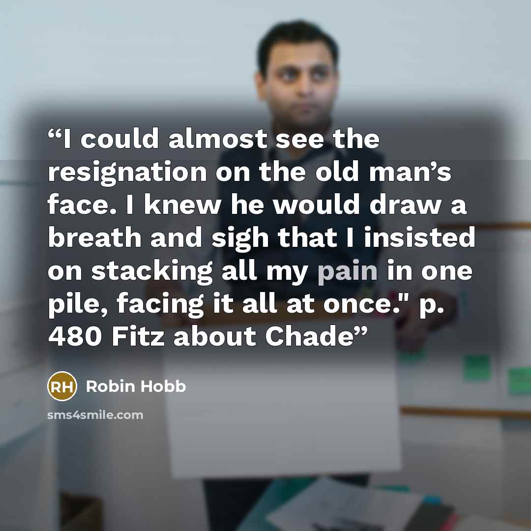 “I could almost see the resignation on the old man’s face. I knew he would draw a breath and sigh that I insisted on stacking all my pain in one pile, facing it all at once." p. 480 Fitz about Chade” quote by Robin Hobb