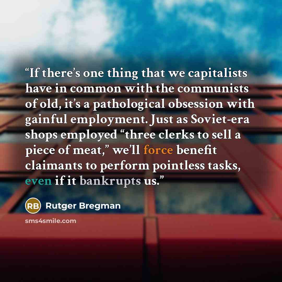 “If there’s one thing that we capitalists have in common with the communists of old, it’s a pathological obsession with gainful employment. Just as Soviet-era shops employed “three clerks to sell a piece of meat,” we’ll force benefit claimants to perform pointless tasks, even if it bankrupts us.” quote by Rutger Bregman