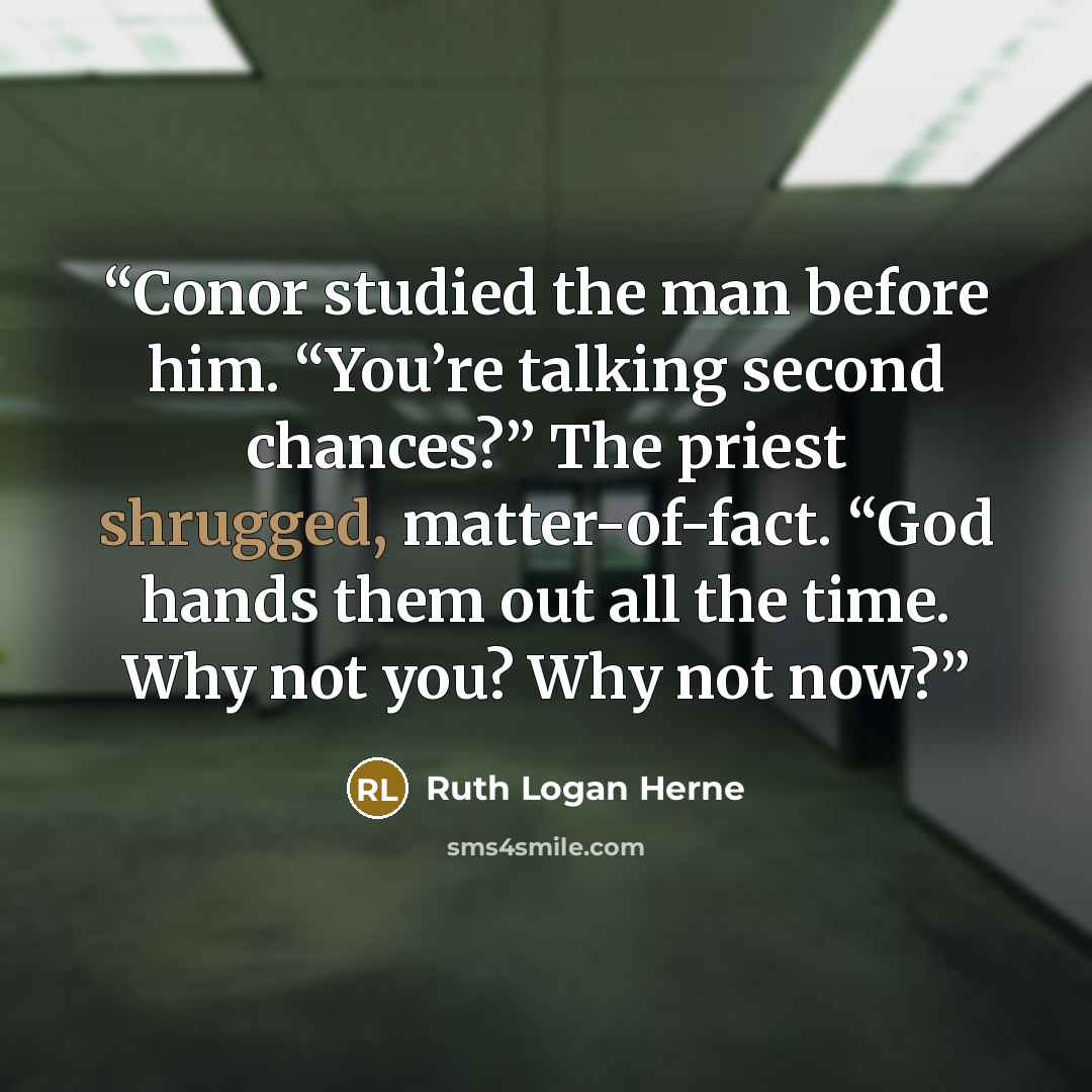 “Conor studied the man before him. “You’re talking second chances?” The priest shrugged, matter-of-fact. “God hands them out all the time. Why not you? Why not now?” quote by Ruth Logan Herne