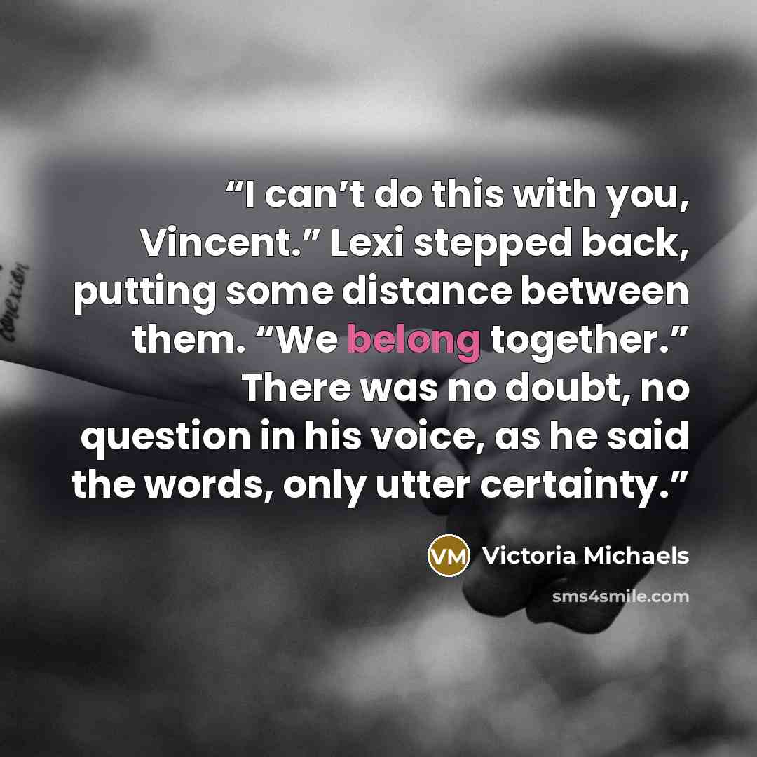 “I can’t do this with you, Vincent.” Lexi stepped back, putting some distance between them. “We belong together.” There was no doubt, no question in his voice, as he said the words, only utter certainty.” quote by Victoria Michaels