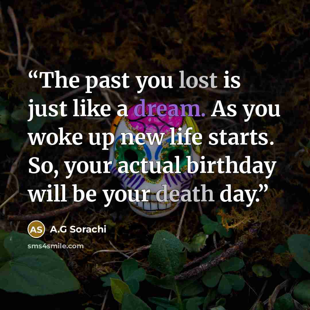“The past you lost is just like a dream. As you woke up new life starts. So, your actual birthday will be your death day.” quote by A.G Sorachi