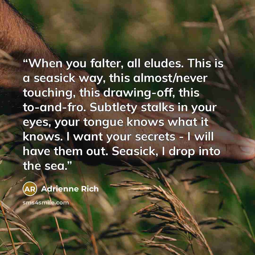“When you falter, all eludes. This is a seasick way, this almost/never touching, this drawing-off, this to-and-fro. Subtlety stalks in your eyes, your tongue knows what it knows. I want your secrets - I will have them out. Seasick, I drop into the sea.” quote by Adrienne Rich