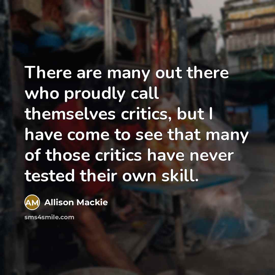 “There are many out there who proudly call themselves critics, but I have come to see that many of those critics have never tested their own skill.” quote by Allison Mackie