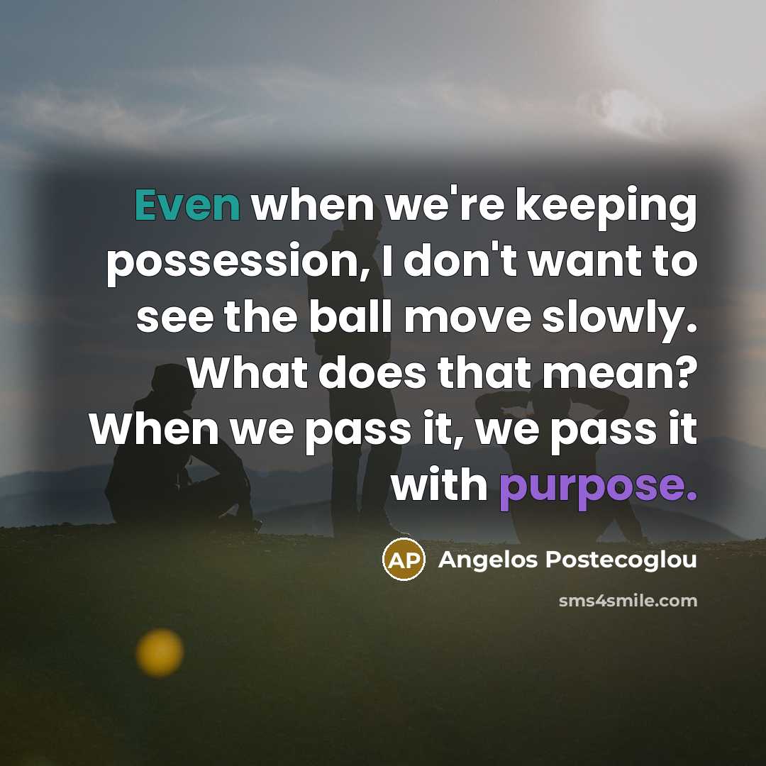 “Even when we're keeping possession, I don't want to see the ball move slowly. What does that mean? When we pass it, we pass it with purpose.” quote by Angelos Postecoglou