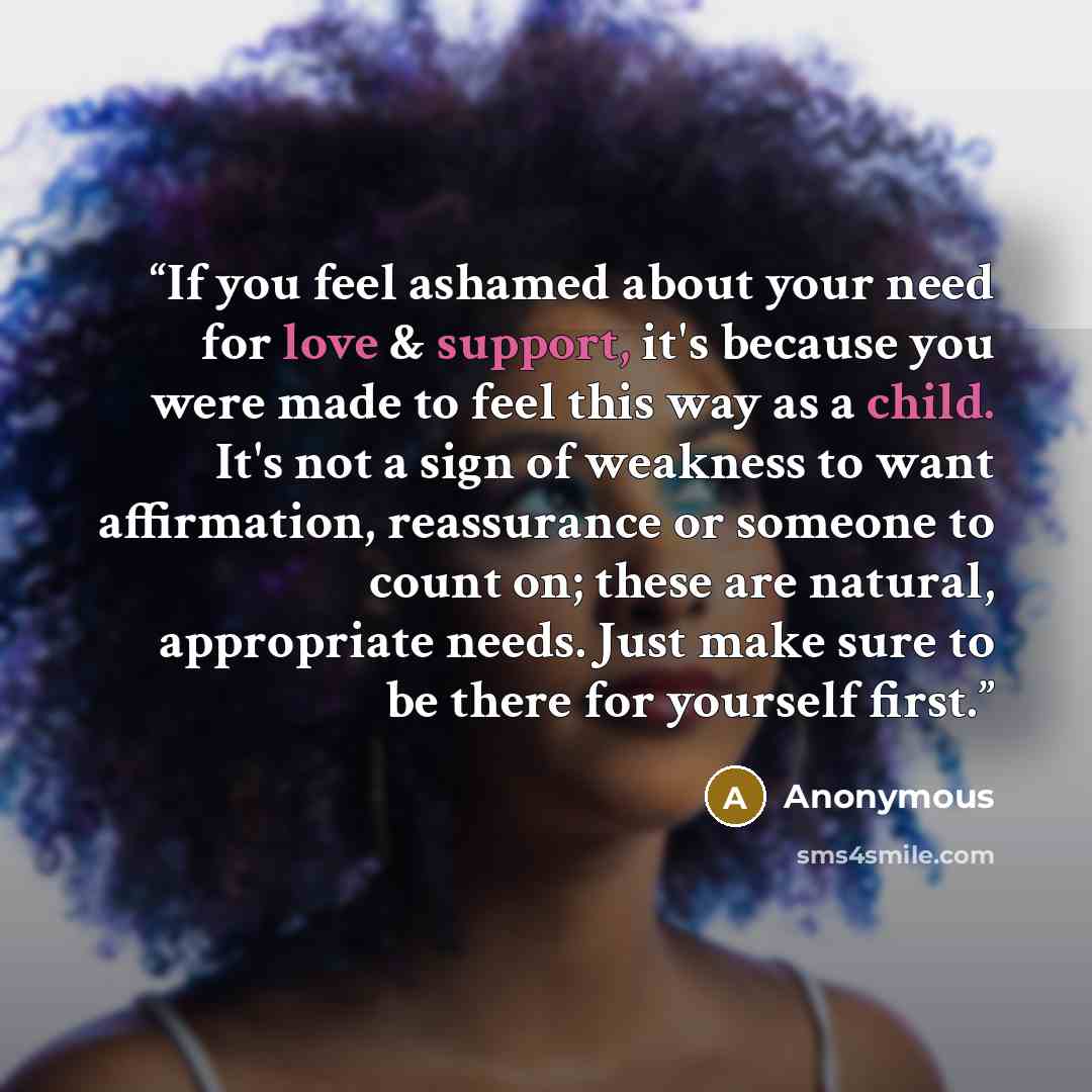 “If you feel ashamed about your need for love & support, it's because you were made to feel this way as a child. It's not a sign of weakness to want affirmation, reassurance or someone to count on; these are natural, appropriate needs. Just make sure to be there for yourself first.” quote by Anonymous