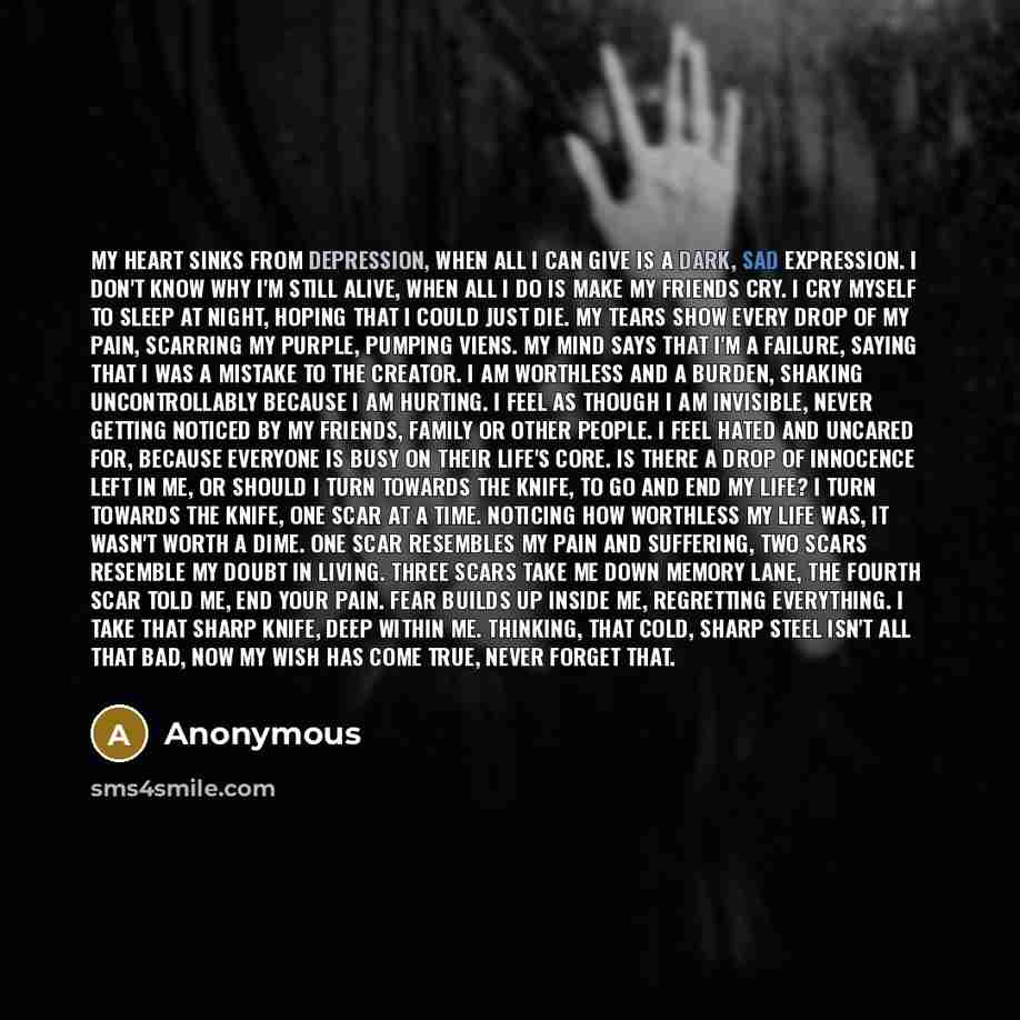 “My heart sinks from depression, When all I can give is a dark, sad expression. I don't know why I'm still alive, When all I do is make my friends cry. I cry myself to sleep at night, Hoping that I could just die. My tears show every drop of my pain, Scarring my purple, pumping viens. My mind says…” quote by Anonymous