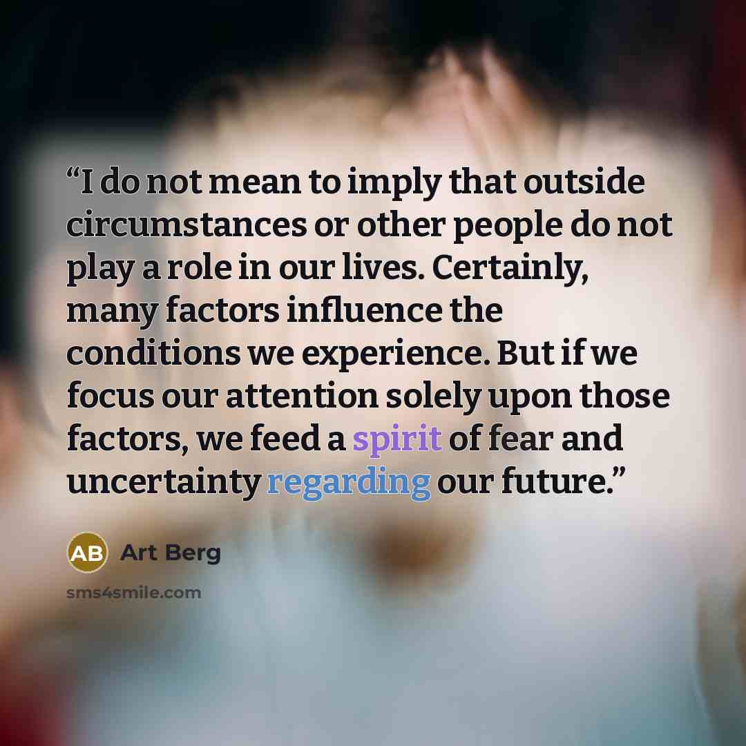 “I do not mean to imply that outside circumstances or other people do not play a role in our lives. Certainly, many factors influence the conditions we experience. But if we focus our attention solely upon those factors, we feed a spirit of fear and uncertainty regarding our future.” quote by Art Berg