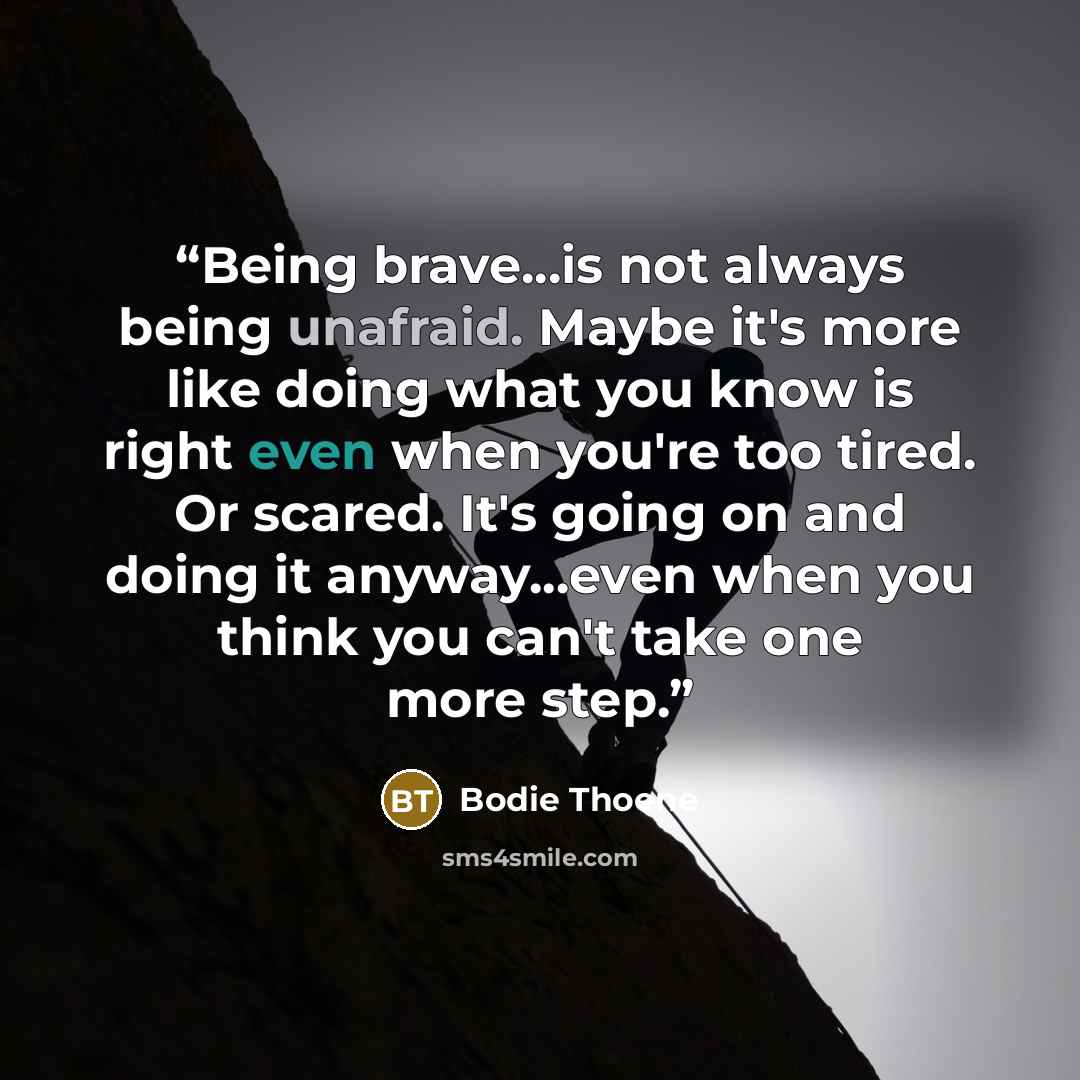 “Being brave...is not always being unafraid. Maybe it's more like doing what you know is right even when you're too tired. Or scared. It's going on and doing it anyway...even when you think you can't take one more step.” quote by Bodie Thoene