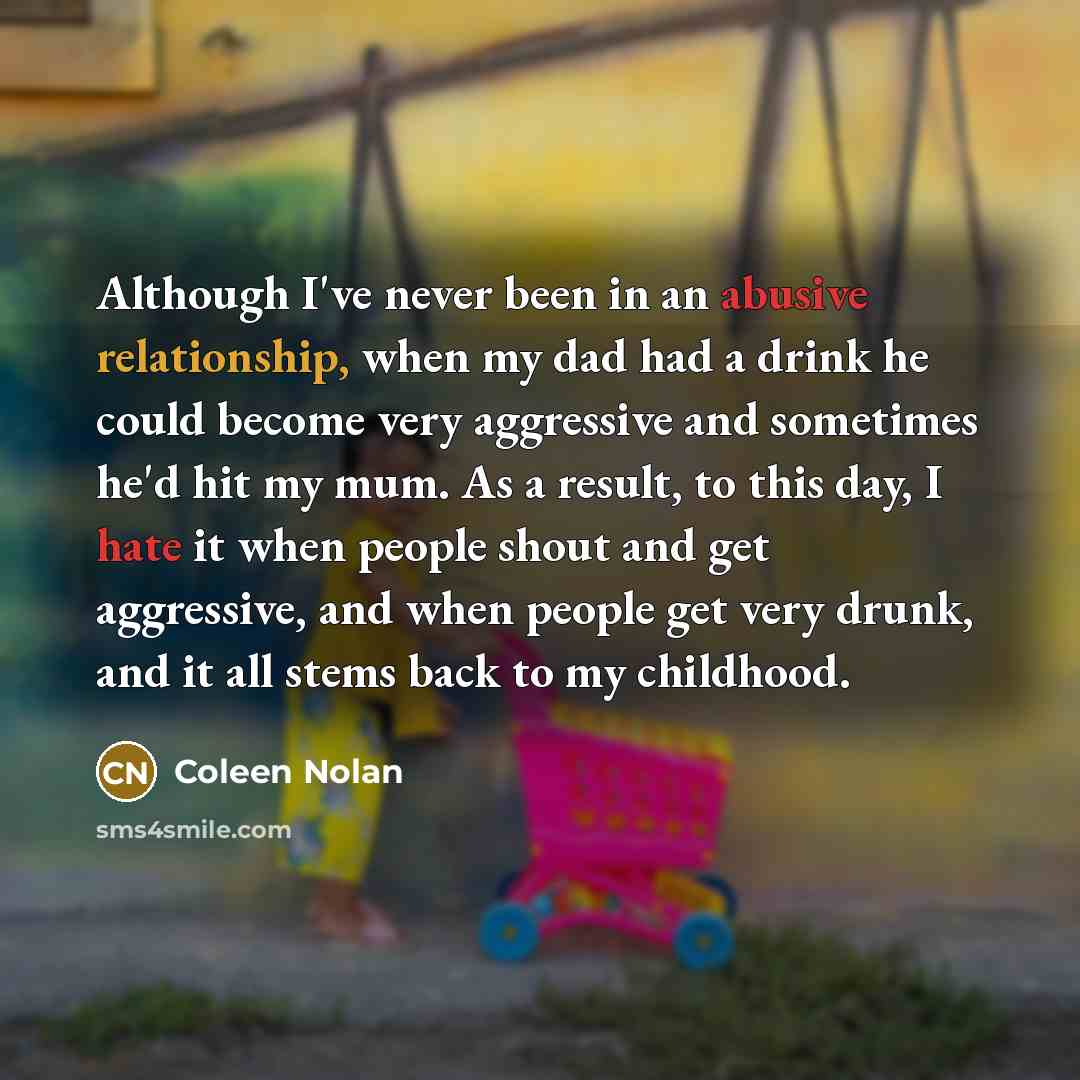 “Although I've never been in an abusive relationship, when my dad had a drink he could become very aggressive and sometimes he'd hit my mum. As a result, to this day, I hate it when people shout and get aggressive, and when people get very drunk, and it all stems back to my childhood.” quote by Coleen Nolan