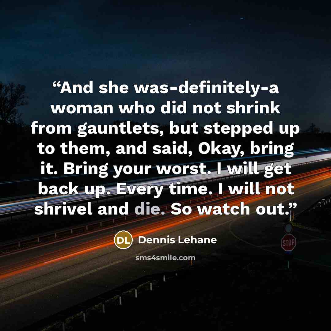 “And she was-definitely-a woman who did not shrink from gauntlets, but stepped up to them, and said, Okay, bring it. Bring your worst. I will get back up. Every time. I will not shrivel and die. So watch out.” quote by Dennis Lehane