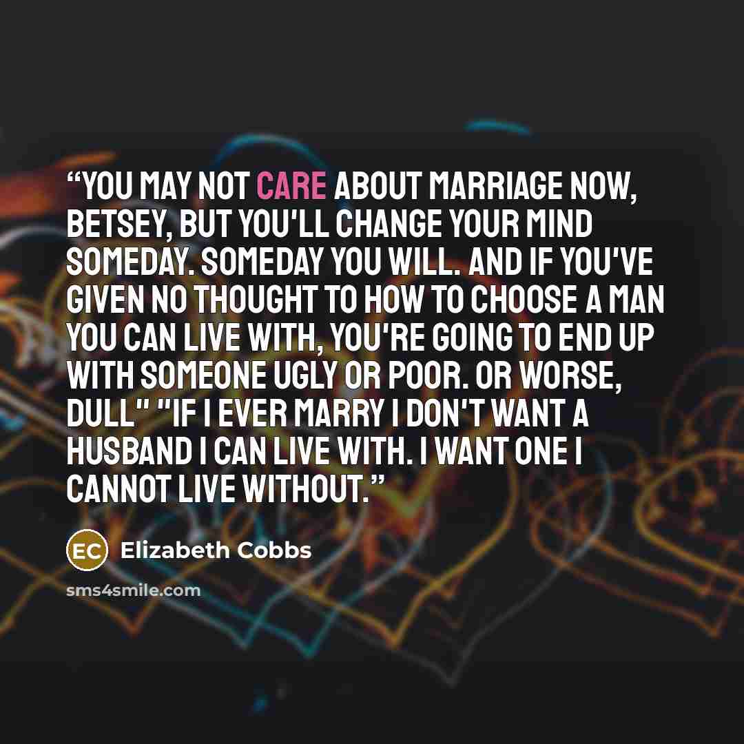 “you may not care about marriage now, Betsey, but you'll change your mind someday. Someday you will. And if you've given no thought to how to choose a man you can live with, you're going to end up with someone ugly or poor. Or worse, dull" "If I ever marry I don't want a husband I can live with. I…” quote by Elizabeth Cobbs