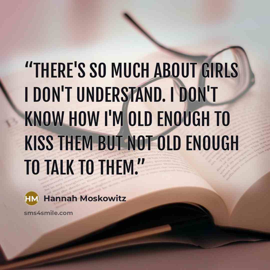 “There's so much about girls I don't understand. I don't know how I'm old enough to kiss them but not old enough to talk to them.” quote by Hannah Moskowitz
