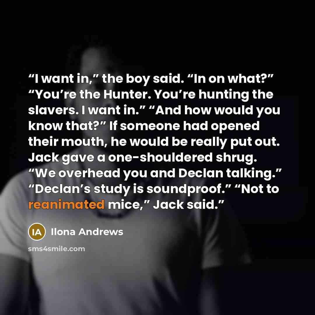 “I want in,” the boy said. “In on what?” “You’re the Hunter. You’re hunting the slavers. I want in.” “And how would you know that?” If someone had opened their mouth, he would be really put out. Jack gave a one-shouldered shrug. “We overhead you and Declan talking.” “Declan’s study is soundproof.”…” quote by Ilona Andrews