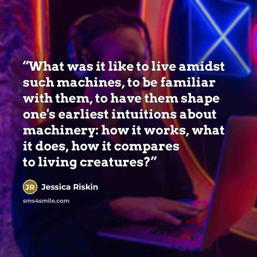 “What was it like to live amidst such machines, to be familiar with them, to have them shape one's earliest intuitions about machinery: how it works, what it does, how it compares to living creatures?” quote by Jessica Riskin