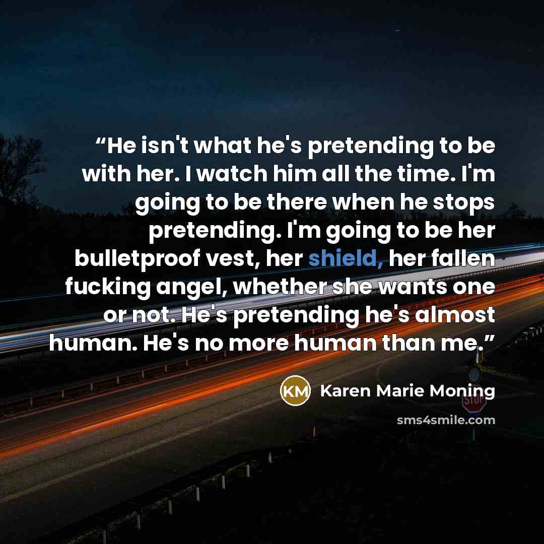 “He isn't what he's pretending to be with her. I watch him all the time. I'm going to be there when he stops pretending. I'm going to be her bulletproof vest, her shield, her fallen fucking angel, whether she wants one or not. He's pretending he's almost human. He's no more human than me.” quote by Karen Marie Moning