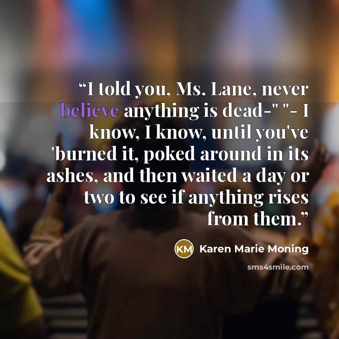 “I told you, Ms. Lane, never believe anything is dead-" "- I know, I know, until you've 'burned it, poked around in its ashes, and then waited a day or two to see if anything rises from them.” quote by Karen Marie Moning
