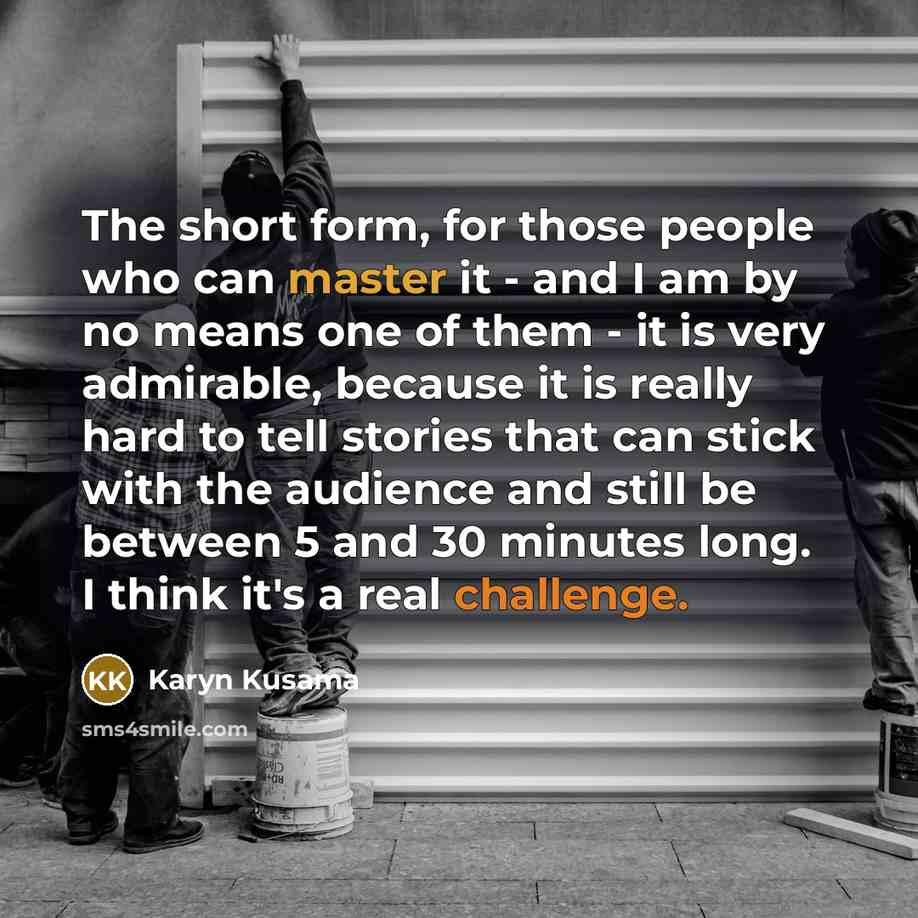 “The short form, for those people who can master it - and I am by no means one of them - it is very admirable, because it is really hard to tell stories that can stick with the audience and still be between 5 and 30 minutes long. I think it's a real challenge.” quote by Karyn Kusama