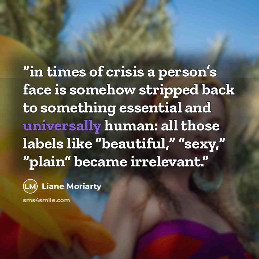 “in times of crisis a person’s face is somehow stripped back to something essential and universally human: all those labels like “beautiful,” “sexy,” “plain” became irrelevant.” quote by Liane Moriarty