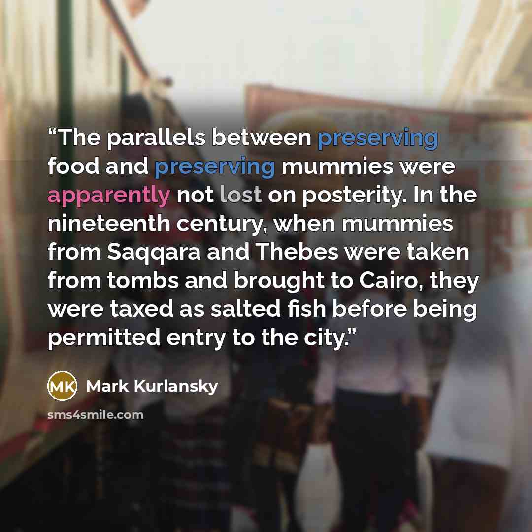 “The parallels between preserving food and preserving mummies were apparently not lost on posterity. In the nineteenth century, when mummies from Saqqara and Thebes were taken from tombs and brought to Cairo, they were taxed as salted fish before being permitted entry to the city.” quote by Mark Kurlansky