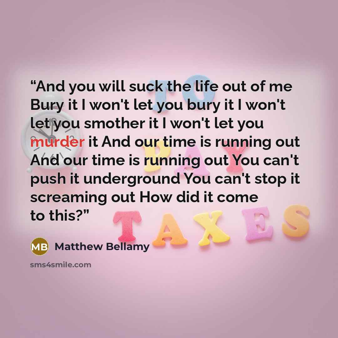“And you will suck the life out of me Bury it I won't let you bury it I won't let you smother it I won't let you murder it And our time is running out And our time is running out You can't push it underground You can't stop it screaming out How did it come to this?” quote by Matthew Bellamy