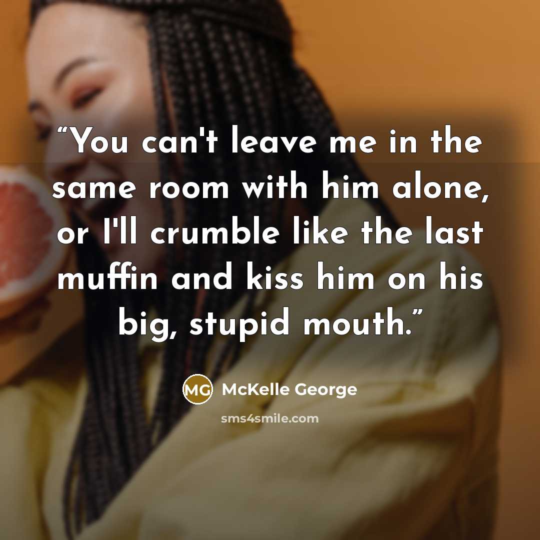 “You can't leave me in the same room with him alone, or I'll crumble like the last muffin and kiss him on his big, stupid mouth.” quote by McKelle George