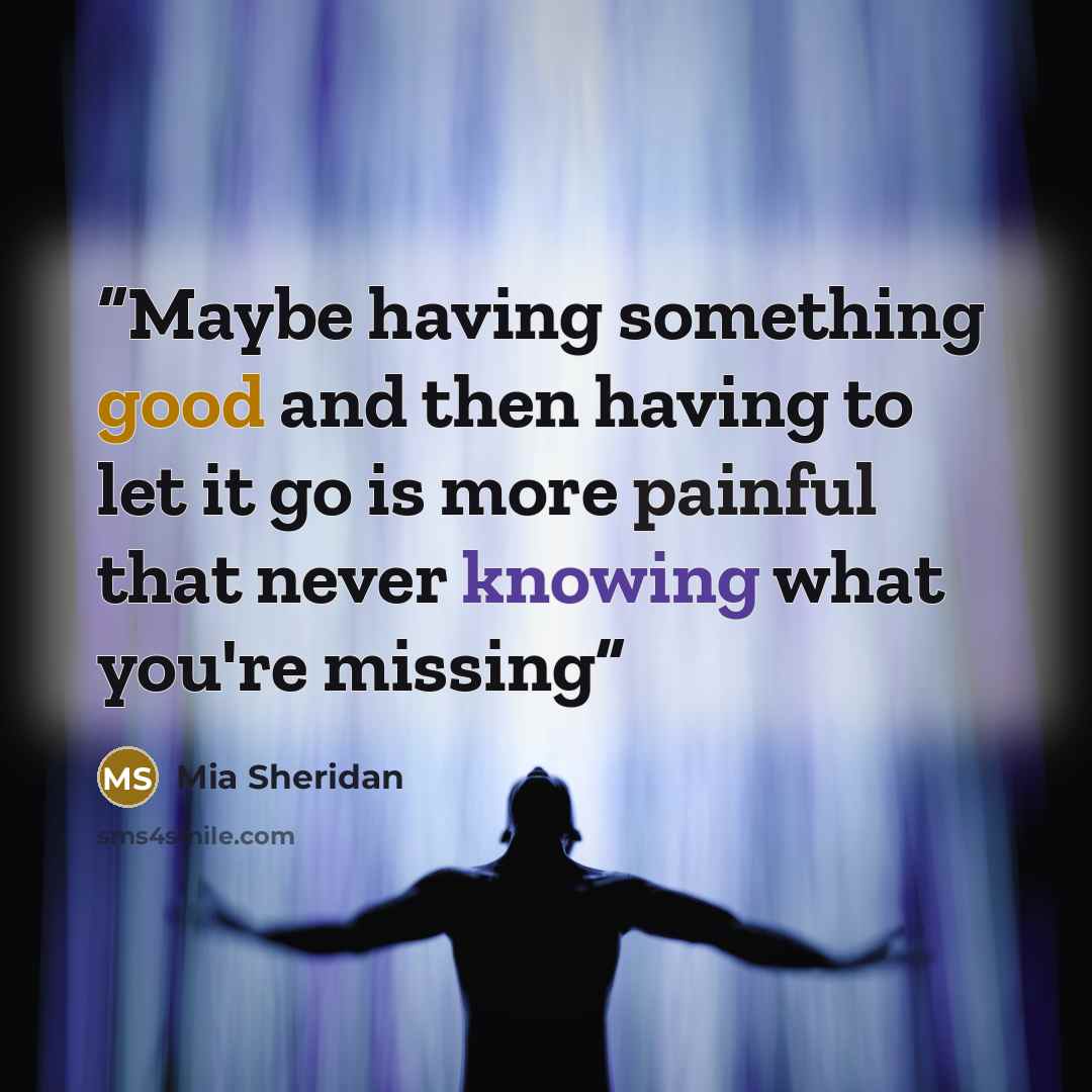 “Maybe having something good and then having to let it go is more painful that never knowing what you're missing” quote by Mia Sheridan