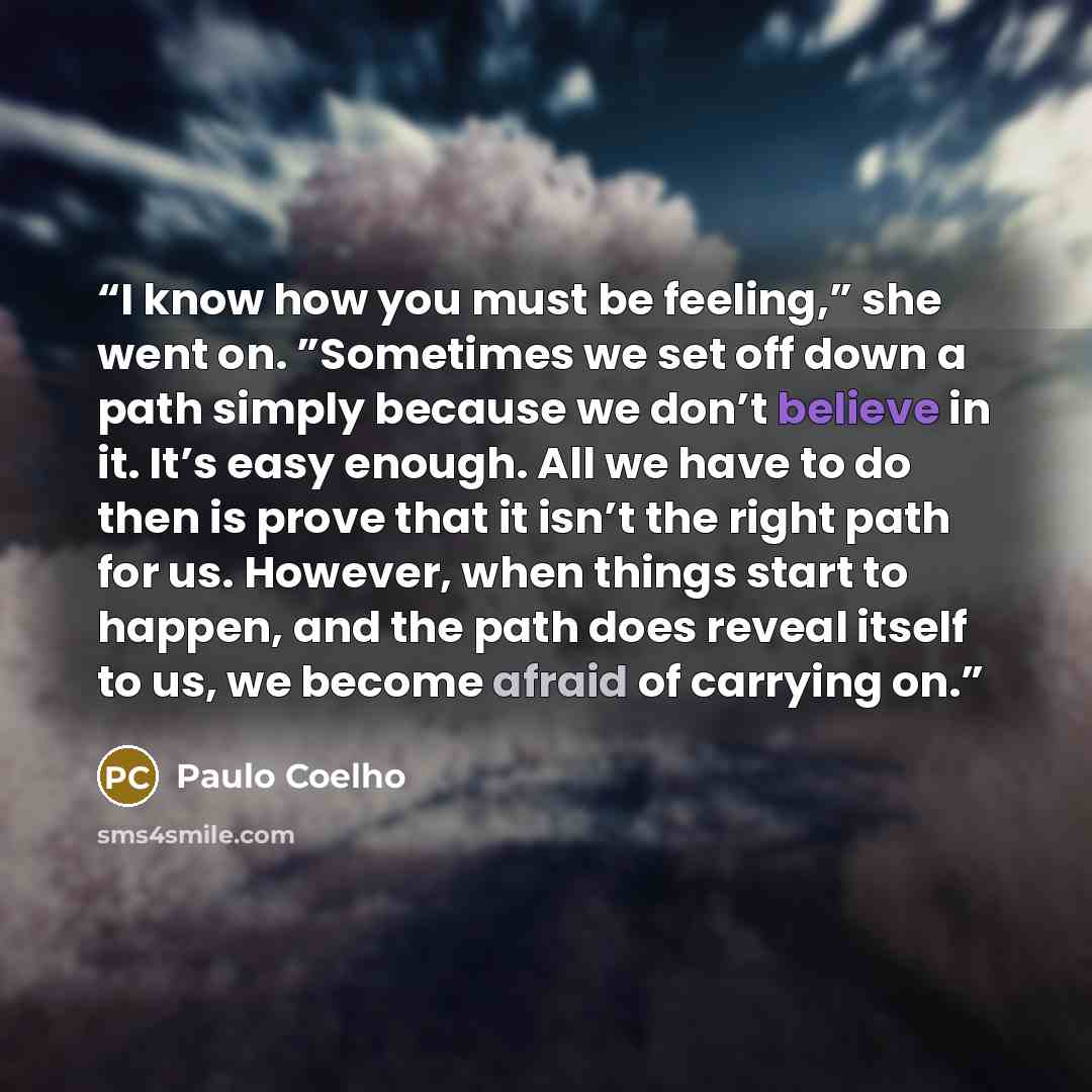 “I know how you must be feeling,” she went on. ”Sometimes we set off down a path simply because we don’t believe in it. It’s easy enough. All we have to do then is prove that it isn’t the right path for us. However, when things start to happen, and the path does reveal itself to us, we become…” quote by Paulo Coelho