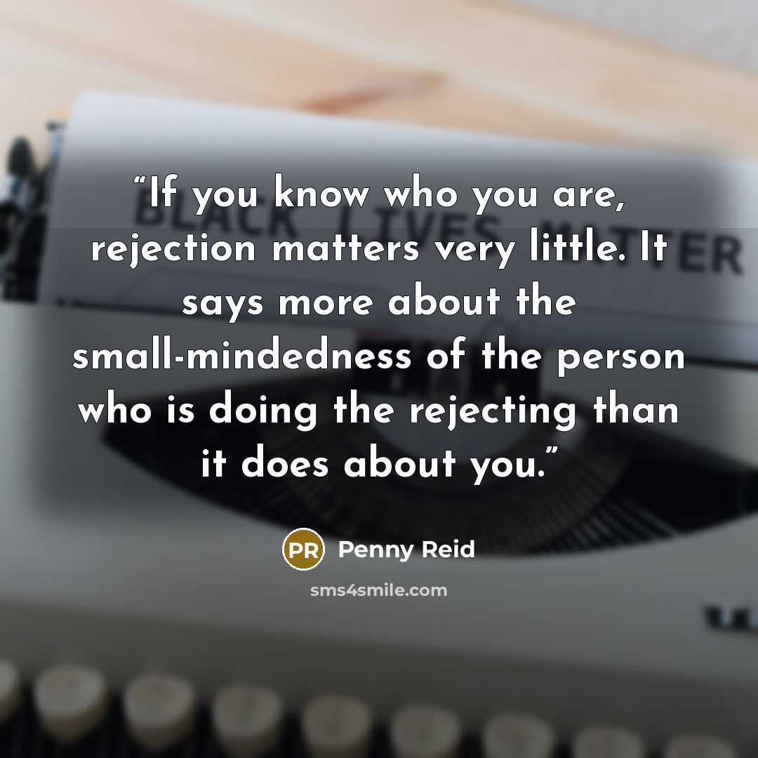 “If you know who you are, rejection matters very little. It says more about the small-mindedness of the person who is doing the rejecting than it does about you.” quote by Penny Reid