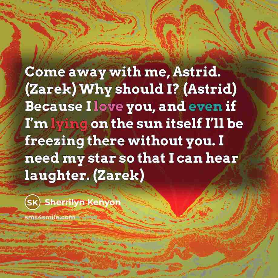 “Come away with me, Astrid. (Zarek) Why should I? (Astrid) Because I love you, and even if I’m lying on the sun itself I’ll be freezing there without you. I need my star so that I can hear laughter. (Zarek)” quote by Sherrilyn Kenyon