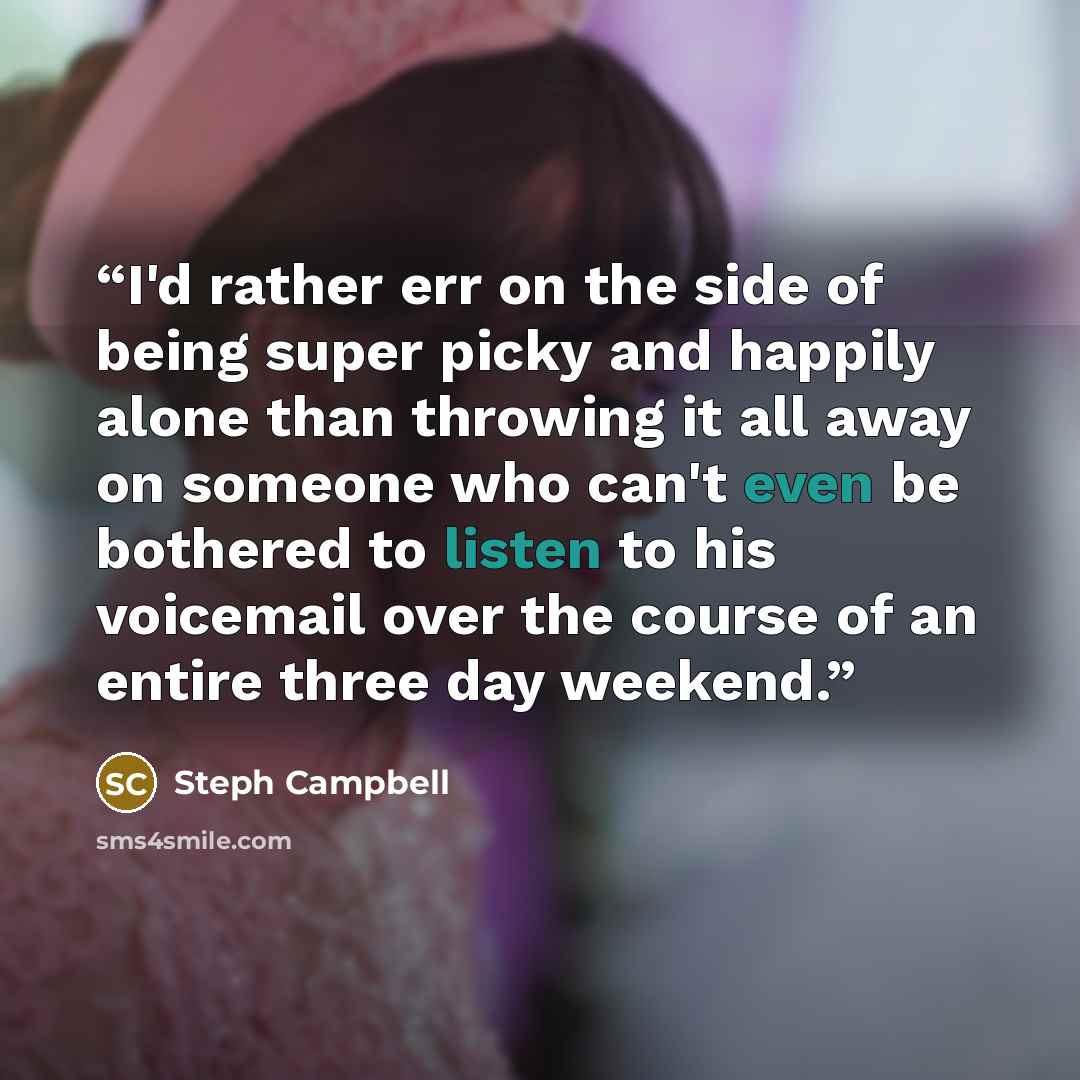“I'd rather err on the side of being super picky and happily alone than throwing it all away on someone who can't even be bothered to listen to his voicemail over the course of an entire three day weekend.” quote by Steph Campbell