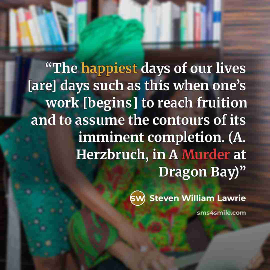 “The happiest days of our lives [are] days such as this when one’s work [begins] to reach fruition and to assume the contours of its imminent completion. (A. Herzbruch, in A Murder at Dragon Bay)” quote by Steven William Lawrie